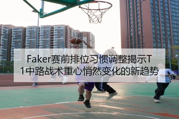 Faker赛前排位习惯调整揭示T1中路战术重心悄然变化的新趋势 | MKSPORTS